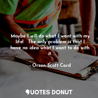 Maybe I will do what I want with my life!   The only problem is that I have no idea what I want to do with it.