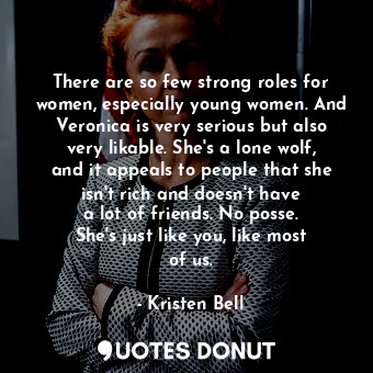 There are so few strong roles for women, especially young women. And Veronica is very serious but also very likable. She&#39;s a lone wolf, and it appeals to people that she isn&#39;t rich and doesn&#39;t have a lot of friends. No posse. She&#39;s just like you, like most of us.