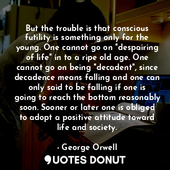 But the trouble is that conscious futility is something only for the young. One cannot go on "despairing of life" in to a ripe old age. One cannot go on being "decadent", since decadence means falling and one can only said to be falling if one is going to reach the bottom reasonably soon. Sooner or later one is obliged to adopt a positive attitude toward life and society.