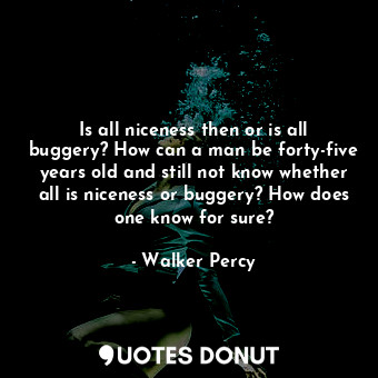 Is all niceness then or is all buggery? How can a man be forty-five years old and still not know whether all is niceness or buggery? How does one know for sure?