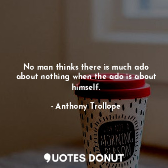No man thinks there is much ado about nothing when the ado is about himself.
