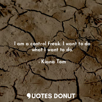 I am a control freak. I want to do what I want to do.