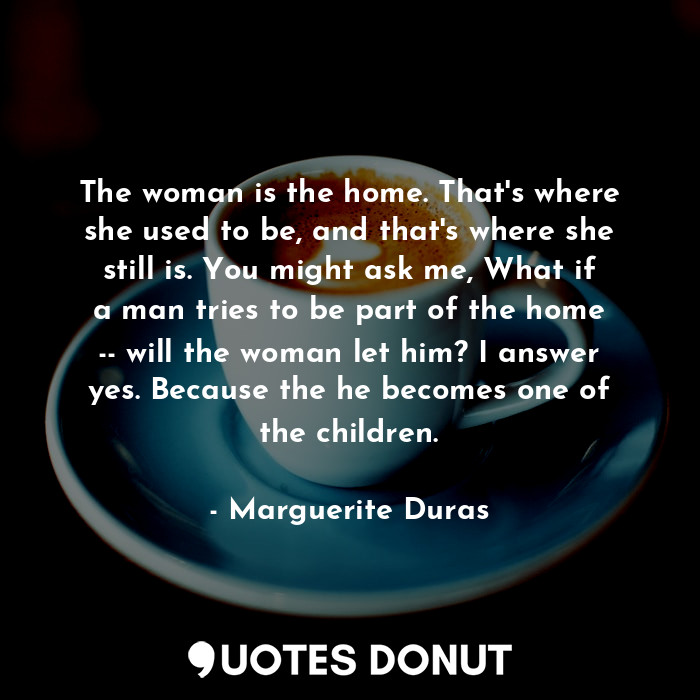 The woman is the home. That's where she used to be, and that's where she still is. You might ask me, What if a man tries to be part of the home -- will the woman let him? I answer yes. Because the he becomes one of the children.