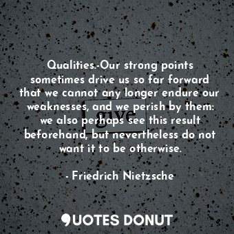 Qualities.-Our strong points sometimes drive us so far forward that we cannot any longer endure our weaknesses, and we perish by them: we also perhaps see this result beforehand, but nevertheless do not want it to be otherwise.