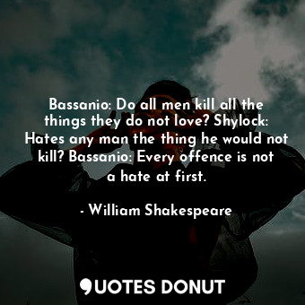 Bassanio: Do all men kill all the things they do not love? Shylock: Hates any man the thing he would not kill? Bassanio: Every offence is not a hate at first.