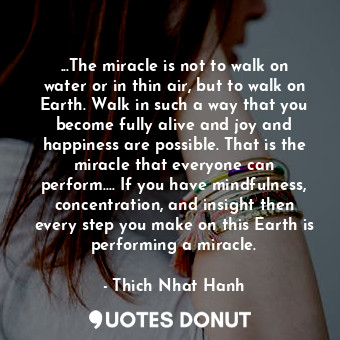...The miracle is not to walk on water or in thin air, but to walk on Earth. Walk in such a way that you become fully alive and joy and happiness are possible. That is the miracle that everyone can perform.... If you have mindfulness, concentration, and insight then every step you make on this Earth is performing a miracle.