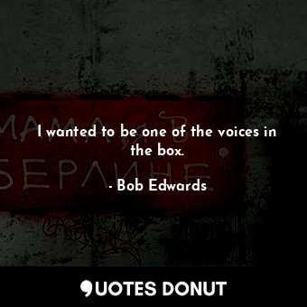 I wanted to be one of the voices in the box.