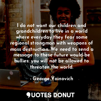 I do not want our children and grandchildren to live in a world where everyday they fear some regional strongman with weapons of mass destruction. We need to send a message to these future would-be bullies: you will not be allowed to threaten the world.