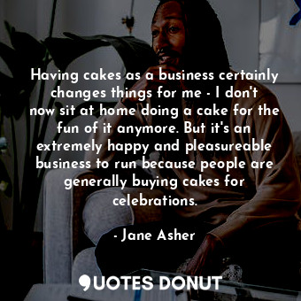 Having cakes as a business certainly changes things for me - I don&#39;t now sit at home doing a cake for the fun of it anymore. But it&#39;s an extremely happy and pleasureable business to run because people are generally buying cakes for celebrations.