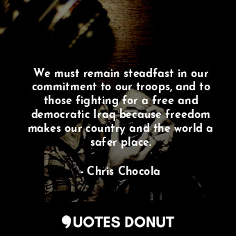 We must remain steadfast in our commitment to our troops, and to those fighting for a free and democratic Iraq because freedom makes our country and the world a safer place.