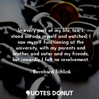  In every part of my life, too, I stood outside myself and watched; I saw myself ... - Bernhard Schlink - Quotes Donut