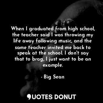 When I graduated from high school, the teacher said I was throwing my life away following music, and the same teacher invited me back to speak at the school. I don&#39;t say that to brag, I just want to be an example.