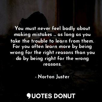 You must never feel badly about making mistakes ... as long as you take the trouble to learn from them. For you often learn more by being wrong for the right reasons than you do by being right for the wrong reasons.