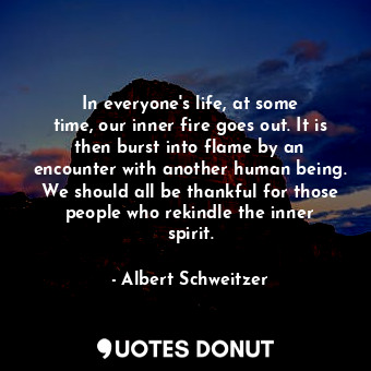 In everyone&#39;s life, at some time, our inner fire goes out. It is then burst into flame by an encounter with another human being. We should all be thankful for those people who rekindle the inner spirit.