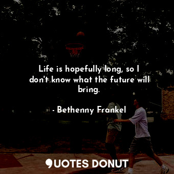 Life is hopefully long, so I don&#39;t know what the future will bring.