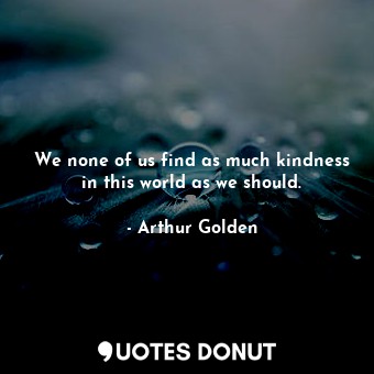 We none of us find as much kindness in this world as we should.