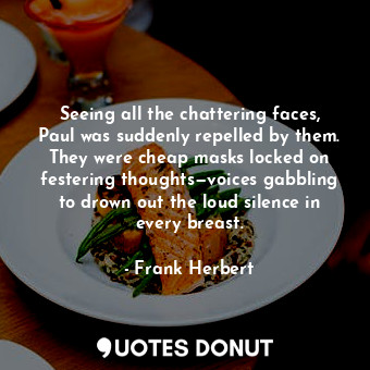 Seeing all the chattering faces, Paul was suddenly repelled by them. They were cheap masks locked on festering thoughts—voices gabbling to drown out the loud silence in every breast.