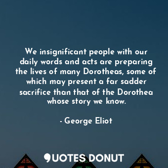 We insignificant people with our daily words and acts are preparing the lives of many Dorotheas, some of which may present a far sadder sacrifice than that of the Dorothea whose story we know.