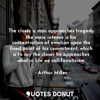 The closer a man approaches tragedy the more intense is his concentration of emotion upon the fixed point of his commitment, which is to say the closer he approaches what in life we call fanaticism.