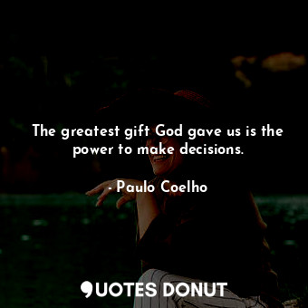 The greatest gift God gave us is the power to make decisions.