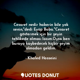 Cesaret nedir haberin bile yok senin,"dedi Eyüp Baba."Cesaret göstermek için bir şeyin tehlikede olması lazım.Oysa ben buraya kaybedecek hiçbir şeyim olmadan geldim.