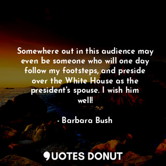  Somewhere out in this audience may even be someone who will one day follow my fo... - Barbara Bush - Quotes Donut