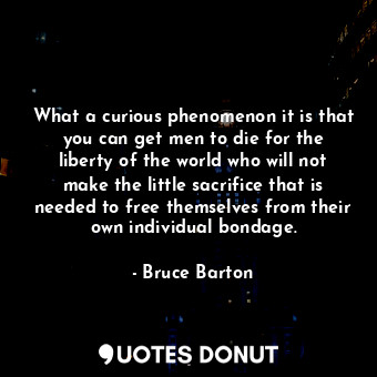 What a curious phenomenon it is that you can get men to die for the liberty of the world who will not make the little sacrifice that is needed to free themselves from their own individual bondage.