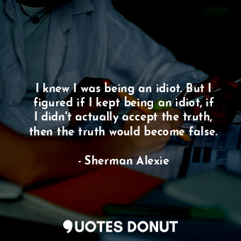 I knew I was being an idiot. But I figured if I kept being an idiot, if I didn't actually accept the truth, then the truth would become false.