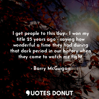 I get people to this day - I won my title 25 years ago - saying how wonderful a time they had during that dark period in our history when they came to watch me fight.