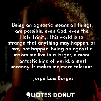 Being an agnostic means all things are possible, even God, even the Holy Trinity. This world is so strange that anything may happen, or may not happen. Being an agnostic makes me live in a larger, a more fantastic kind of world, almost uncanny. It makes me more tolerant.