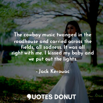 The cowboy music twanged in the roadhouse and carried across the fields, all sadness. It was all right with me. I kissed my baby and we put out the lights.