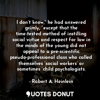 I don’t know,” he had answered grimly, “except that the time-tested method of instilling social virtue and respect for law in the minds of the young did not appeal to a pre-scientific pseudo-professional class who called themselves ‘social workers’ or sometimes ‘child psychologists.