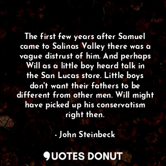 The first few years after Samuel came to Salinas Valley there was a vague distrust of him. And perhaps Will as a little boy heard talk in the San Lucas store. Little boys don't want their fathers to be different from other men. Will might have picked up his conservatism right then.
