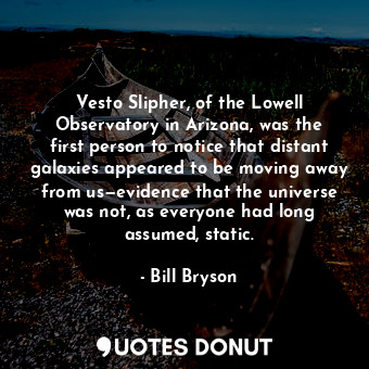 Vesto Slipher, of the Lowell Observatory in Arizona, was the first person to notice that distant galaxies appeared to be moving away from us—evidence that the universe was not, as everyone had long assumed, static.