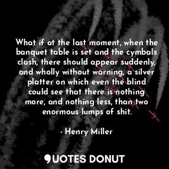 What if at the last moment, when the banquet table is set and the cymbals clash, there should appear suddenly, and wholly without warning, a silver platter on which even the blind could see that there is nothing more, and nothing less, than two enormous lumps of shit.