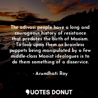 The adivasi people have a long and courageous history of resistance that predates the birth of Maoism. To look upon them as brainless puppets being manipulated by a few middle-class Maoist ideologues is to do them something of a disservice.