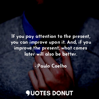 If you pay attention to the present, you can improve upon it. And, if you improve the present, what comes later will also be better.