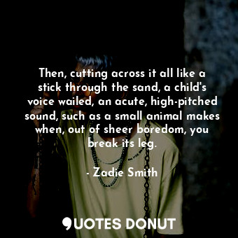 Then, cutting across it all like a stick through the sand, a child's voice wailed, an acute, high-pitched sound, such as a small animal makes when, out of sheer boredom, you break its leg.
