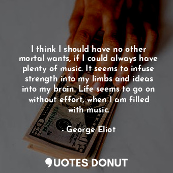 I think I should have no other mortal wants, if I could always have plenty of music. It seems to infuse strength into my limbs and ideas into my brain. Life seems to go on without effort, when I am filled with music.