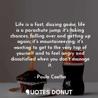 Life is a fast, dizzing game; life is a parachute jump; it's taking chances, falling over and getting up again; it's mountaineering; it's wanting to get to the very top of yourself and to feel angry and dissatisfied when you don't manage it.