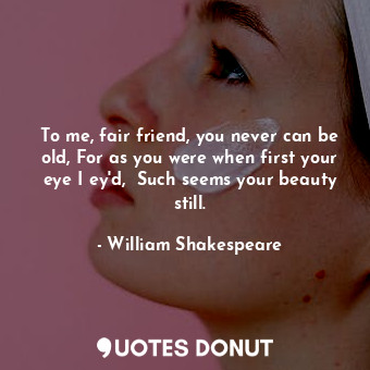 To me, fair friend, you never can be old, For as you were when first your eye I ey'd,  Such seems your beauty still.