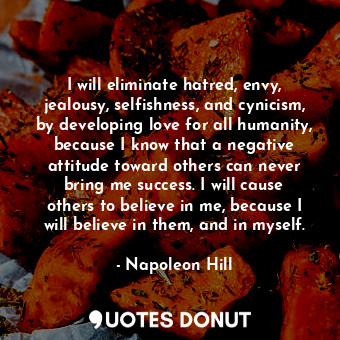 I will eliminate hatred, envy, jealousy, selfishness, and cynicism, by developing love for all humanity, because I know that a negative attitude toward others can never bring me success. I will cause others to believe in me, because I will believe in them, and in myself.