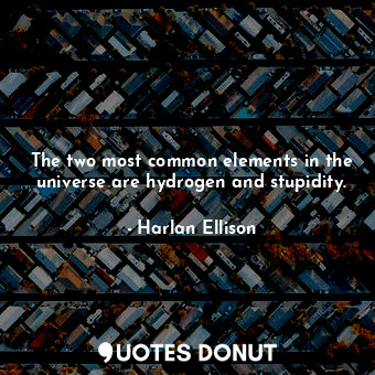 The two most common elements in the universe are hydrogen and stupidity.