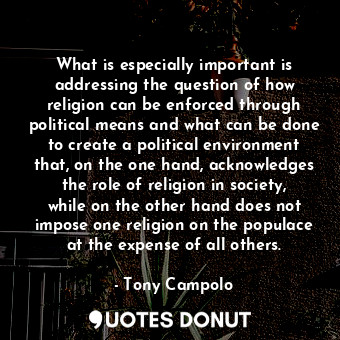 What is especially important is addressing the question of how religion can be enforced through political means and what can be done to create a political environment that, on the one hand, acknowledges the role of religion in society, while on the other hand does not impose one religion on the populace at the expense of all others.