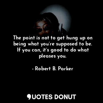 The point is not to get hung up on being what you’re supposed to be. If you can, it’s good to do what pleases you.