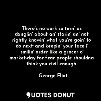 There's no work so tirin' as danglin' about an' starin' an' not rightly knowin' what you're goin' to do next; and keepin' your face i' smilin' order like a grocer o' market-day for fear people shouldna think you civil enough.