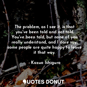  The problem, as I see it, is that you've been told and not told. You've been tol... - Kazuo Ishiguro - Quotes Donut