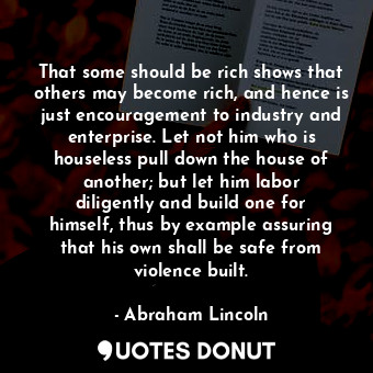 That some should be rich shows that others may become rich, and hence is just encouragement to industry and enterprise. Let not him who is houseless pull down the house of another; but let him labor diligently and build one for himself, thus by example assuring that his own shall be safe from violence built.
