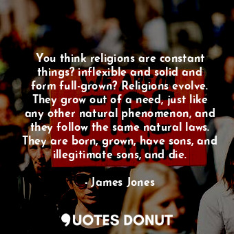 You think religions are constant things? inflexible and solid and form full-grown? Religions evolve. They grow out of a need, just like any other natural phenomenon, and they follow the same natural laws. They are born, grown, have sons, and illegitimate sons, and die.