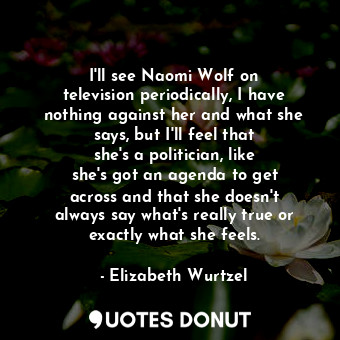 I&#39;ll see Naomi Wolf on television periodically, I have nothing against her and what she says, but I&#39;ll feel that she&#39;s a politician, like she&#39;s got an agenda to get across and that she doesn&#39;t always say what&#39;s really true or exactly what she feels.